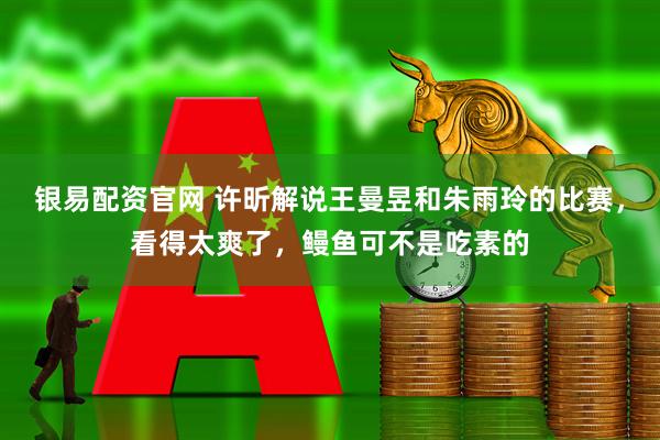 银易配资官网 许昕解说王曼昱和朱雨玲的比赛，看得太爽了，鳗鱼可不是吃素的