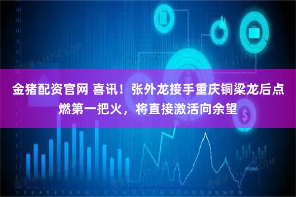 金猪配资官网 喜讯！张外龙接手重庆铜梁龙后点燃第一把火，将直接激活向余望