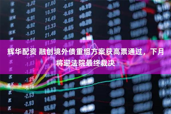 辉华配资 融创境外债重组方案获高票通过，下月将迎法院最终裁决