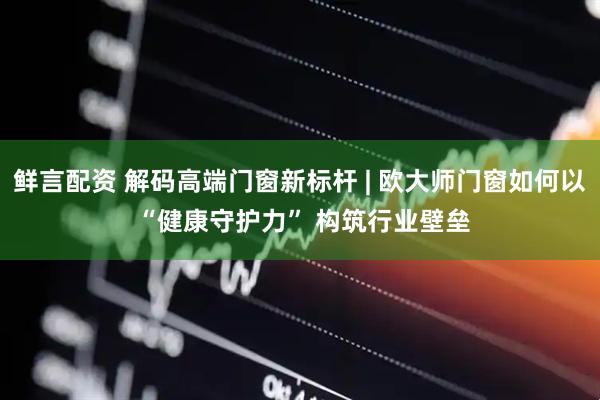 鲜言配资 解码高端门窗新标杆 | 欧大师门窗如何以 “健康守护力” 构筑行业壁垒