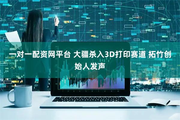 一对一配资网平台 大疆杀入3D打印赛道 拓竹创始人发声