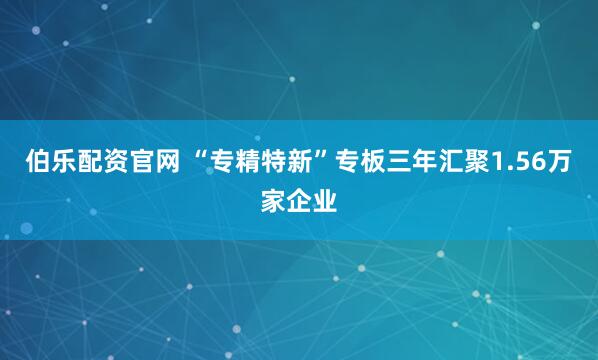 伯乐配资官网 “专精特新”专板三年汇聚1.56万家企业