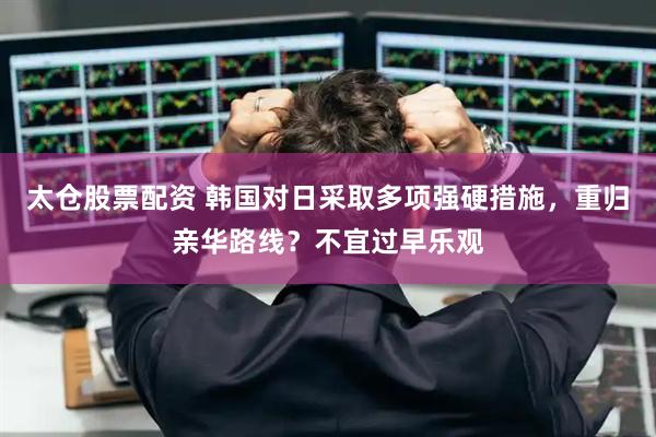 太仓股票配资 韩国对日采取多项强硬措施，重归亲华路线？不宜过早乐观
