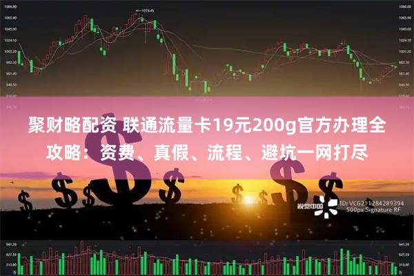 聚财略配资 联通流量卡19元200g官方办理全攻略：资费、真假、流程、避坑一网打尽