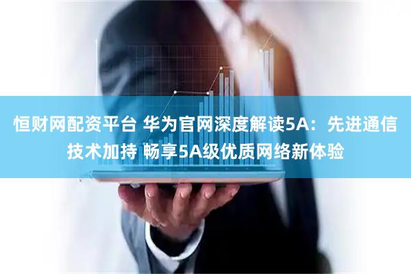 恒财网配资平台 华为官网深度解读5A：先进通信技术加持 畅享5A级优质网络新体验