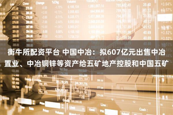 衡牛所配资平台 中国中冶：拟607亿元出售中冶置业、中冶铜锌等资产给五矿地产控股和中国五矿