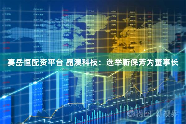 赛岳恒配资平台 晶澳科技：选举靳保芳为董事长
