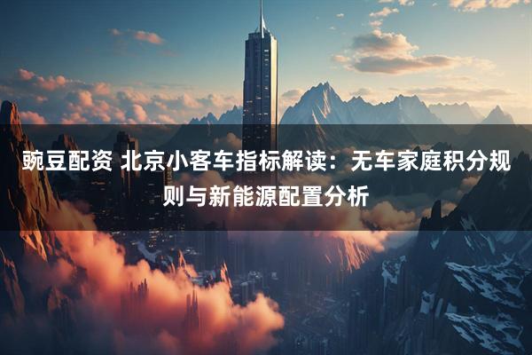 豌豆配资 北京小客车指标解读：无车家庭积分规则与新能源配置分析