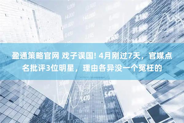 盈通策略官网 戏子误国! 4月刚过7天，官媒点名批评3位明星，理由各异没一个冤枉的