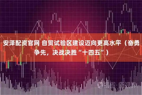 安泽配资官网 自贸试验区建设迈向更高水平（奋勇争先，决战决胜“十四五”）