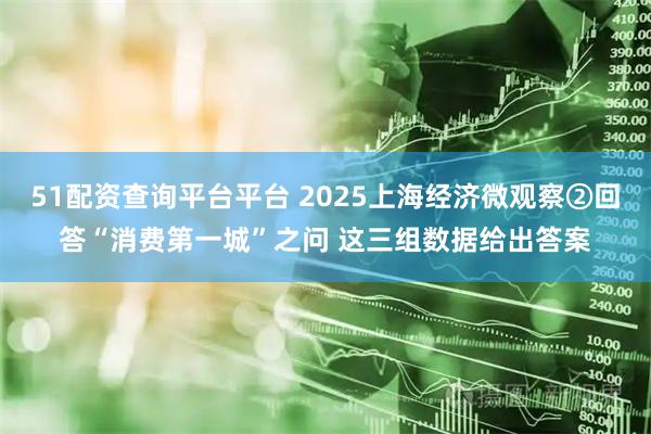 51配资查询平台平台 2025上海经济微观察②回答“消费第一城”之问 这三组数据给出答案