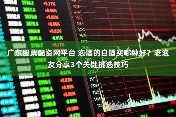 广东股票配资网平台 泡酒的白酒买哪种好？老泡友分享3个关键挑选技巧