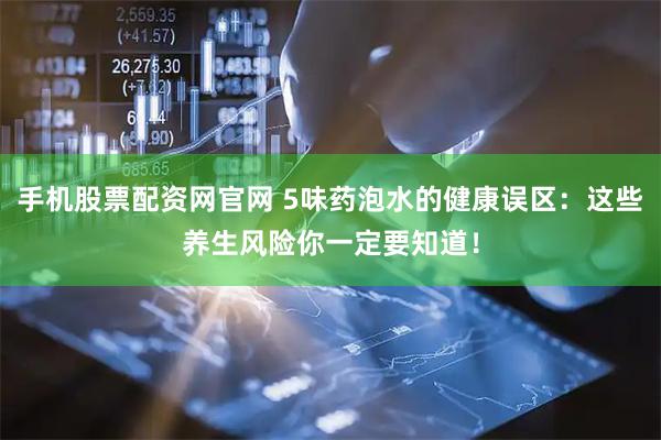 手机股票配资网官网 5味药泡水的健康误区：这些养生风险你一定要知道！