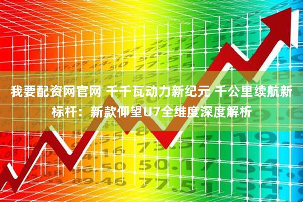我要配资网官网 千千瓦动力新纪元 千公里续航新标杆：新款仰望U7全维度深度解析