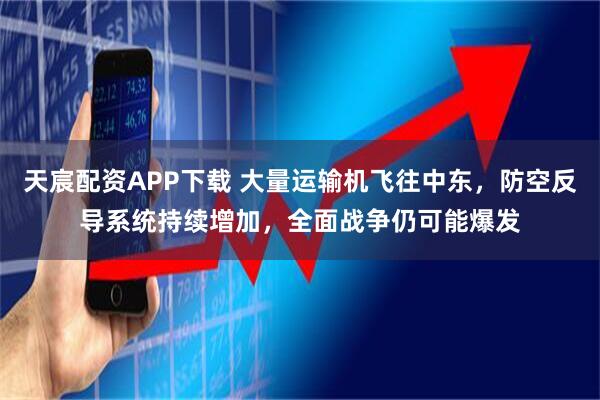 天宸配资APP下载 大量运输机飞往中东，防空反导系统持续增加，全面战争仍可能爆发