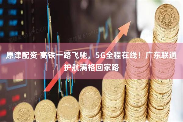 原津配资 高铁一路飞驰，5G全程在线！广东联通护航满格回家路