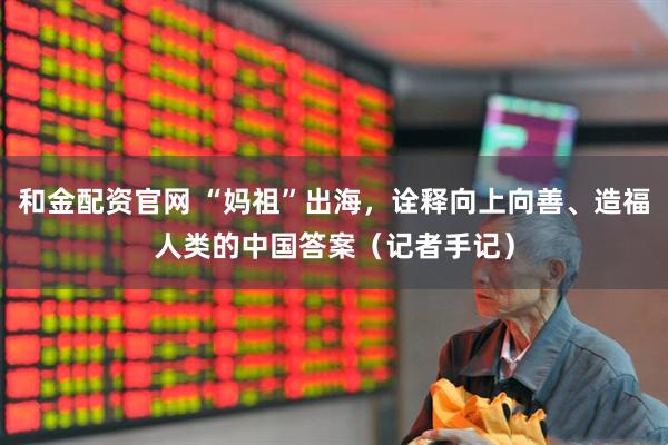 和金配资官网 “妈祖”出海，诠释向上向善、造福人类的中国答案（记者手记）